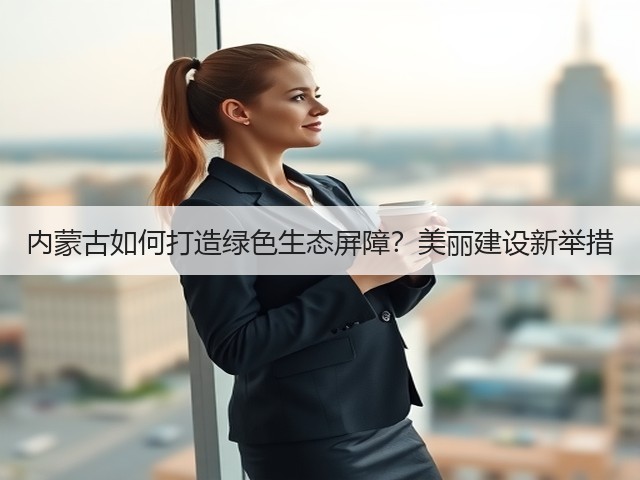 内蒙古如何打造绿色生态屏障?美丽建设新举措(图1) 内蒙古如何打造绿色生态屏障?美丽建设新举措(图1)