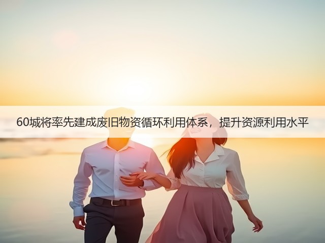 60城将率先建成废旧物资循环利用体系,提升资源利用水平(图3) 60城将率先建成废旧物资循环利用体系,提升资源利用水平(图3)