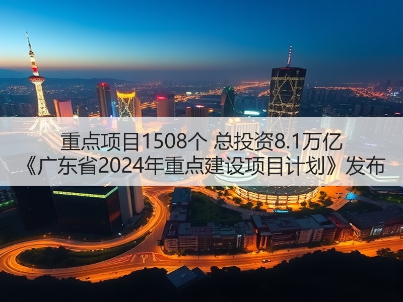 重点项目1508个 总投资8.1万亿 《广东省2024年重点建设项目计划》发布