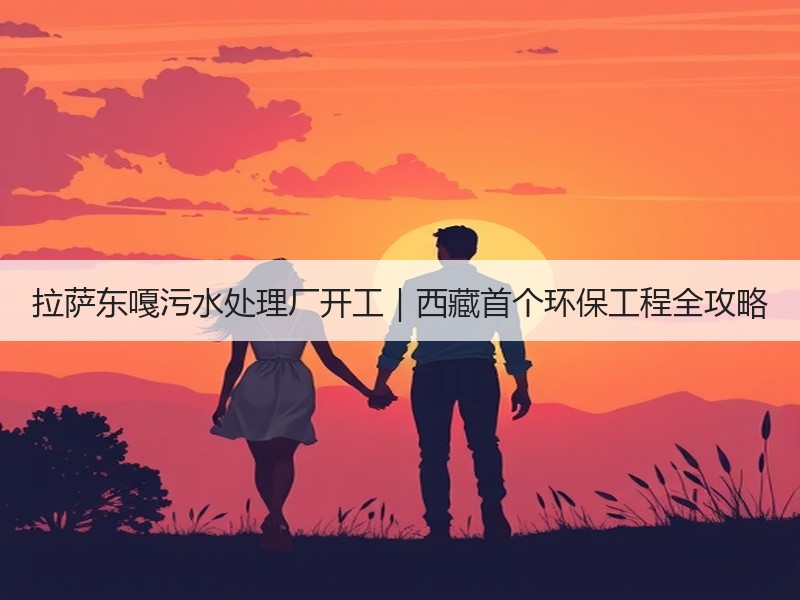 拉萨东嘎污水处理厂开工|西藏首个环保工程全攻略 拉萨东嘎污水处理厂开工|西藏首个环保工程全攻略