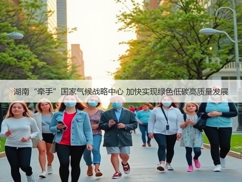湖南“牵手”国家气候战略中心 加快实现绿色低碳高质量发展