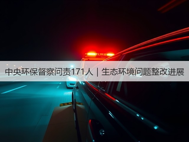 中央环保督察问责171人|生态环境问题整改进展(图2) 中央环保督察问责171人|生态环境问题整改进展(图2)