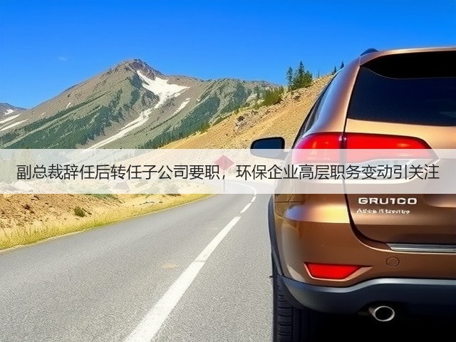 副总裁辞任后转任子公司要职,环保企业高层职务变动引关注(图3) 副总裁辞任后转任子公司要职,环保企业高层职务变动引关注(图3)