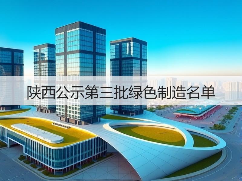 陕西公示第三批绿色制造名单 陕西公示第三批绿色制造名单