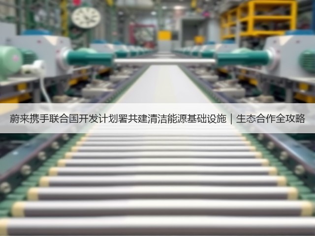 蔚来携手联合国开发计划署共建清洁能源基础设施|生态合作全攻略(图2) 蔚来携手联合国开发计划署共建清洁能源基础设施|生态合作全攻略(图2)