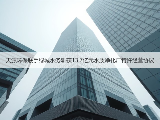 天源环保联手绿城水务斩获13.7亿元水质净化厂特许经营协议(图3)