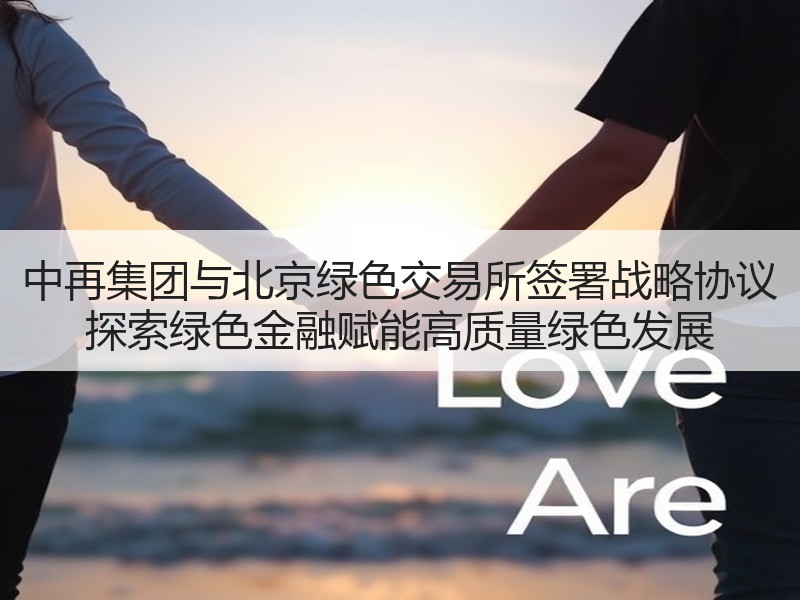 中再集团与北京绿色交易所签署战略协议 探索绿色金融赋能高质量绿色发展