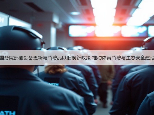 国务院部署设备更新与消费品以旧换新政策 推动体育消费与生态安全建设(图3)
