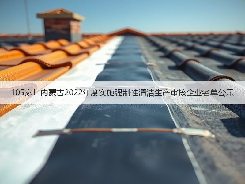 105家!内蒙古2022年度实施强制性清洁生产审核企业名单公示 105家!内蒙古2022年度实施强制性清洁生产审核企业名单公示