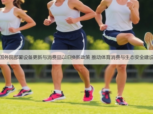 国务院部署设备更新与消费品以旧换新政策 推动体育消费与生态安全建设(图2)