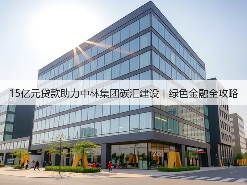 15亿元贷款助力中林集团碳汇建设|绿色金融全攻略 15亿元贷款助力中林集团碳汇建设|绿色金融全攻略