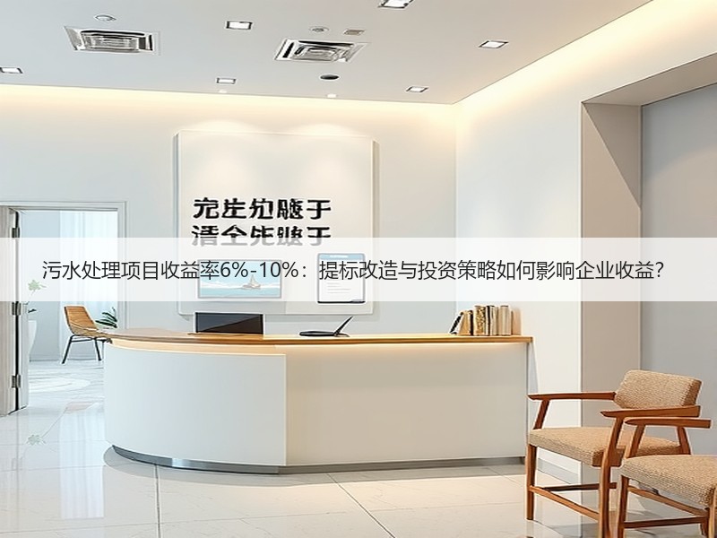 污水处理项目收益率6%-10%：提标改造与投资策略如何影响企业收益？