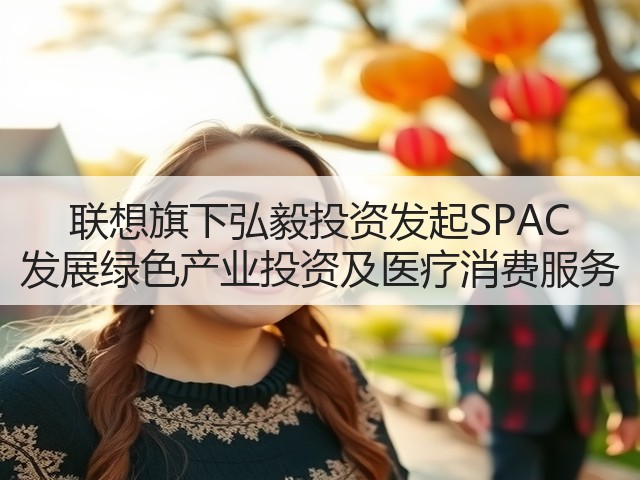 联想旗下弘毅投资发起SPAC 发展绿色产业投资及医疗消费服务(图2) 联想旗下弘毅投资发起SPAC 发展绿色产业投资及医疗消费服务(图2)