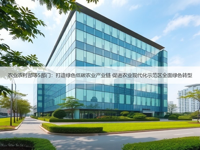 农业农村部等5部门：打造绿色低碳农业产业链 促进农业现代化示范区全面绿色转型