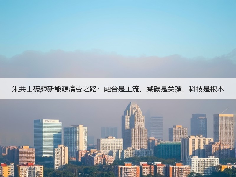 朱共山破题新能源演变之路：融合是主流、减碳是关键、科技是根本