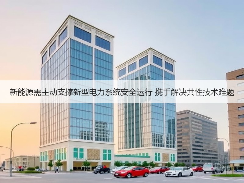 新能源需主动支撑新型电力系统安全运行 携手解决共性技术难题