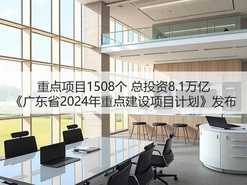 重点项目1508个 总投资8.1万亿 《广东省2024年重点建设项目计划》发布