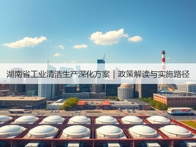 湖南省工业清洁生产深化方案|政策解读与实施路径(图1) 湖南省工业清洁生产深化方案|政策解读与实施路径(图1)