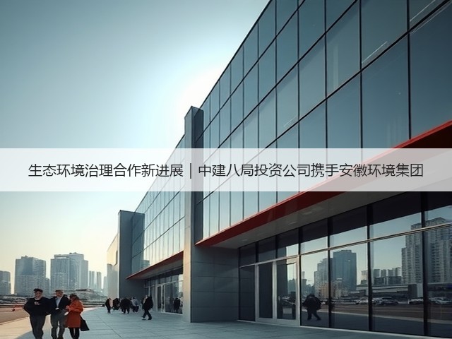 生态环境治理合作新进展|中建八局投资公司携手安徽环境集团(图2) 生态环境治理合作新进展|中建八局投资公司携手安徽环境集团(图2)
