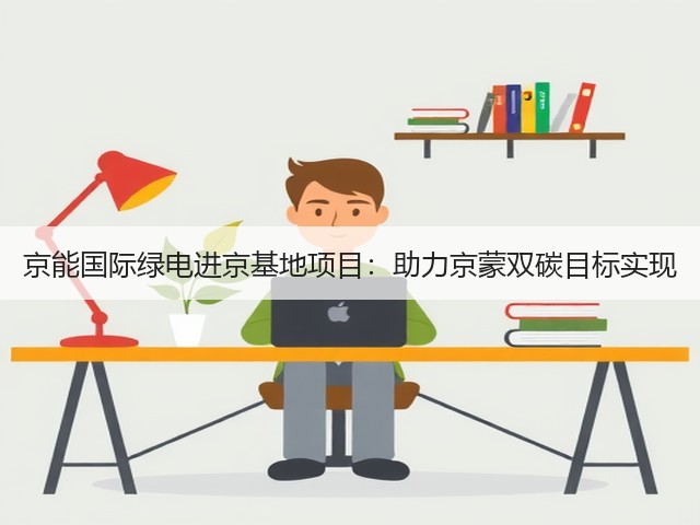 京能国际绿电进京基地项目:助力京蒙双碳目标实现(图3) 京能国际绿电进京基地项目:助力京蒙双碳目标实现(图3)