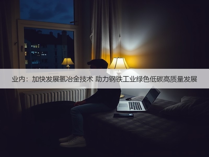 业内：加快发展氢冶金技术 助力钢铁工业绿色低碳高质量发展