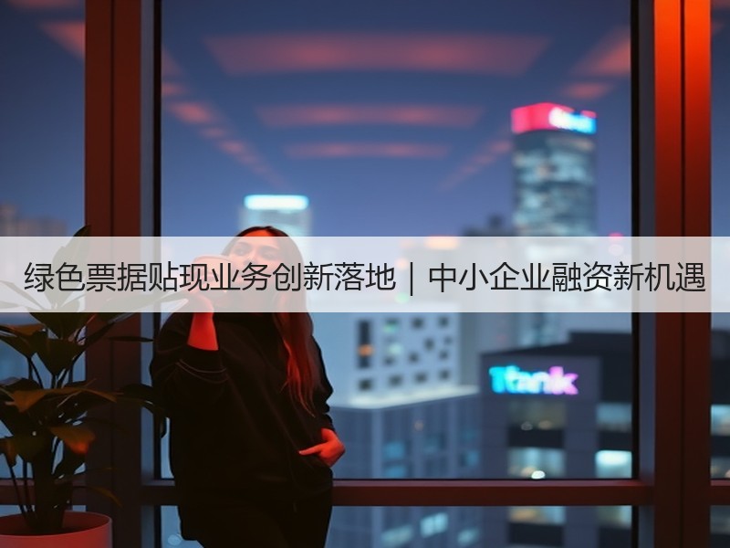 绿色票据贴现业务创新落地|中小企业融资新机遇 绿色票据贴现业务创新落地|中小企业融资新机遇