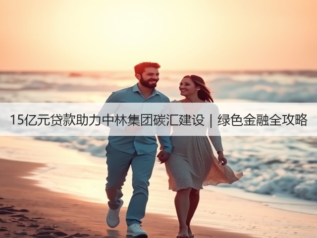 15亿元贷款助力中林集团碳汇建设|绿色金融全攻略(图2) 15亿元贷款助力中林集团碳汇建设|绿色金融全攻略(图2)
