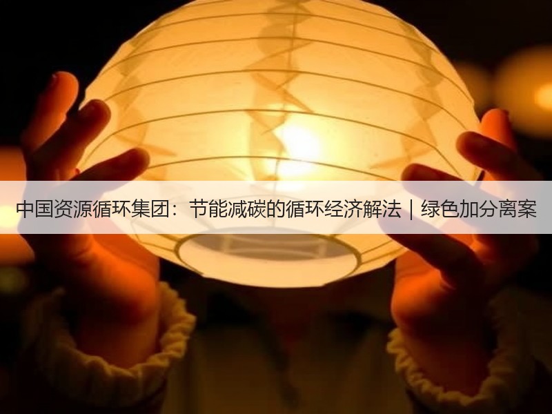 中国资源循环集团：节能减碳的循环经济解法｜绿色加分离案