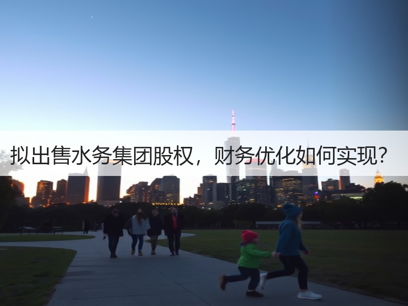 拟出售水务集团股权,财务优化如何实现? 拟出售水务集团股权,财务优化如何实现?