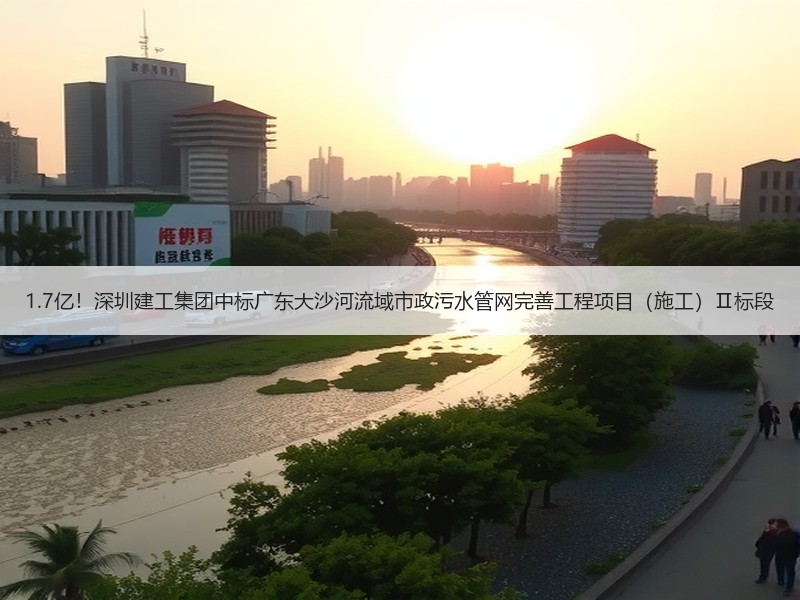 1.7亿！深圳建工集团中标广东大沙河流域市政污水管网完善工程项目（施工）Ⅱ标段