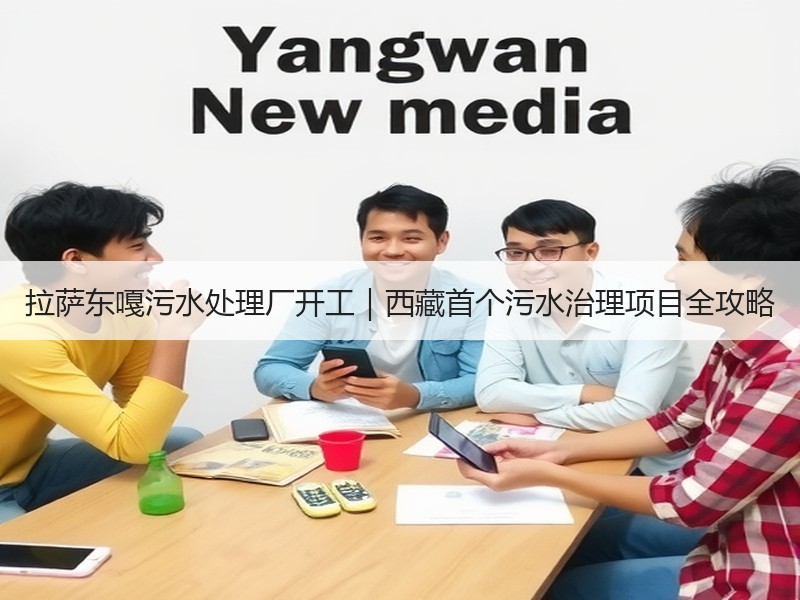 拉萨东嘎污水处理厂开工|西藏首个污水治理项目全攻略 拉萨东嘎污水处理厂开工|西藏首个污水治理项目全攻略